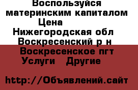 Воспользуйся материнским капиталом › Цена ­ 60 000 - Нижегородская обл., Воскресенский р-н, Воскресенское пгт Услуги » Другие   